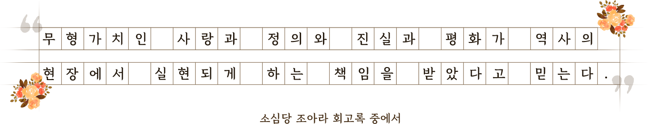 무형가치인 사랑과 정의와 진실과 평화가 역사의 현장에서 실현되게 하는 책임을 받았다고 믿는다. 소심당 조아라 회고록중에서.