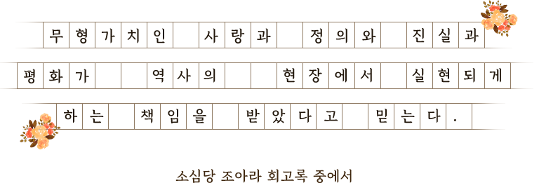 무형가치인 사랑과 정의와 진실과 평화가 역사의 현장에서 실현되게 하는 책임을 받았다고 믿는다. 소심당 조아라 회고록중에서.